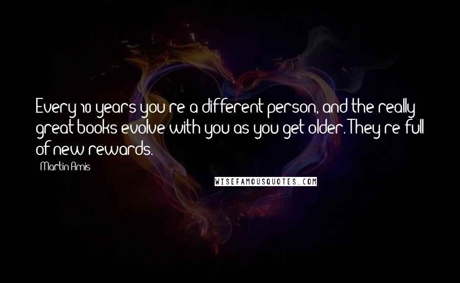 Martin Amis Quotes: Every 10 years you're a different person, and the really great books evolve with you as you get older. They're full of new rewards.