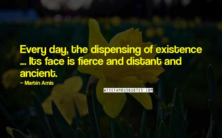 Martin Amis Quotes: Every day, the dispensing of existence ... Its face is fierce and distant and ancient.