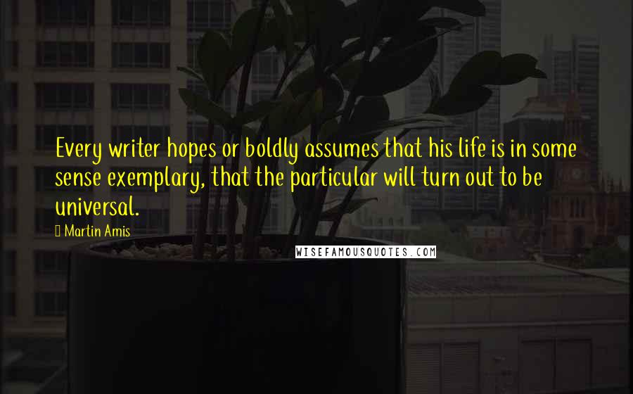 Martin Amis Quotes: Every writer hopes or boldly assumes that his life is in some sense exemplary, that the particular will turn out to be universal.