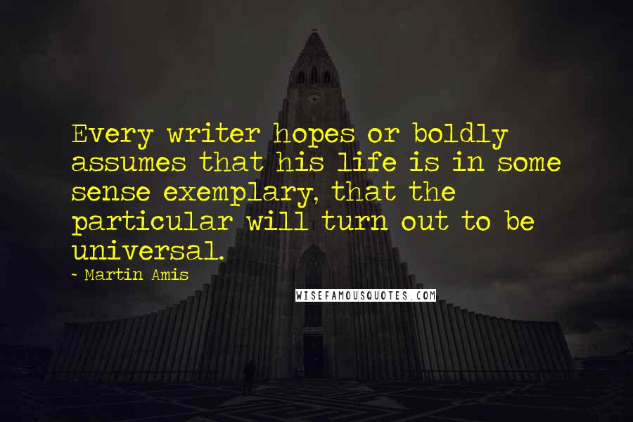 Martin Amis Quotes: Every writer hopes or boldly assumes that his life is in some sense exemplary, that the particular will turn out to be universal.