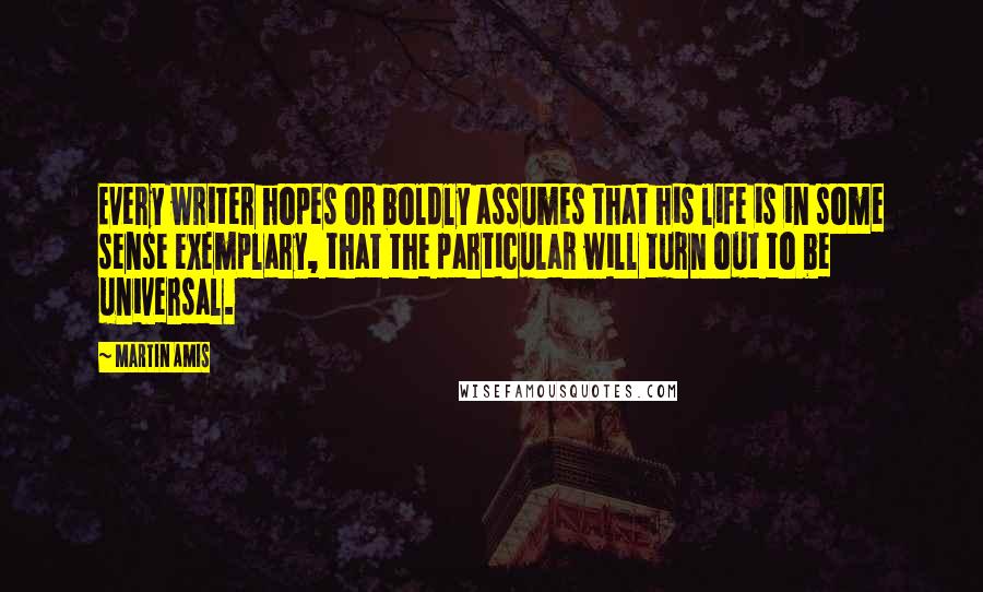 Martin Amis Quotes: Every writer hopes or boldly assumes that his life is in some sense exemplary, that the particular will turn out to be universal.