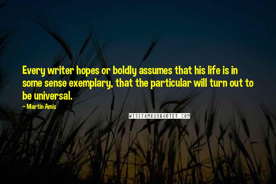 Martin Amis Quotes: Every writer hopes or boldly assumes that his life is in some sense exemplary, that the particular will turn out to be universal.