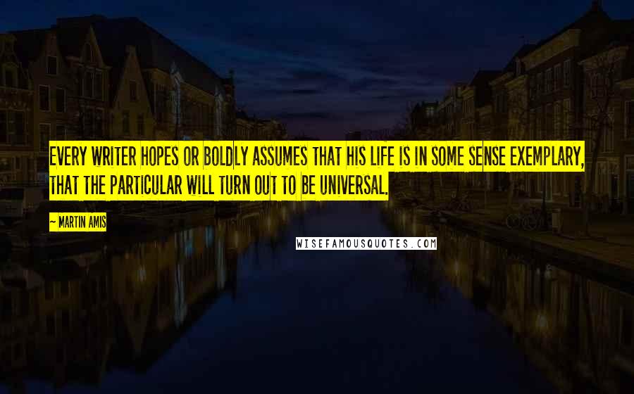 Martin Amis Quotes: Every writer hopes or boldly assumes that his life is in some sense exemplary, that the particular will turn out to be universal.