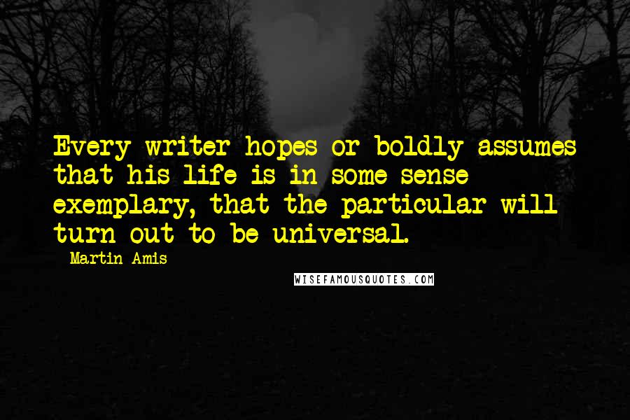 Martin Amis Quotes: Every writer hopes or boldly assumes that his life is in some sense exemplary, that the particular will turn out to be universal.