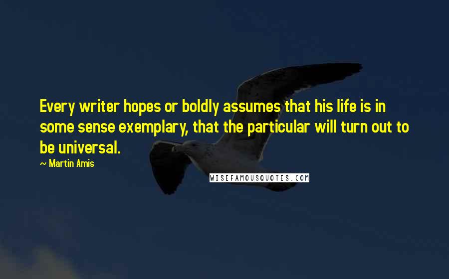 Martin Amis Quotes: Every writer hopes or boldly assumes that his life is in some sense exemplary, that the particular will turn out to be universal.