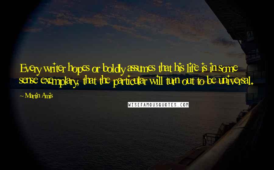 Martin Amis Quotes: Every writer hopes or boldly assumes that his life is in some sense exemplary, that the particular will turn out to be universal.