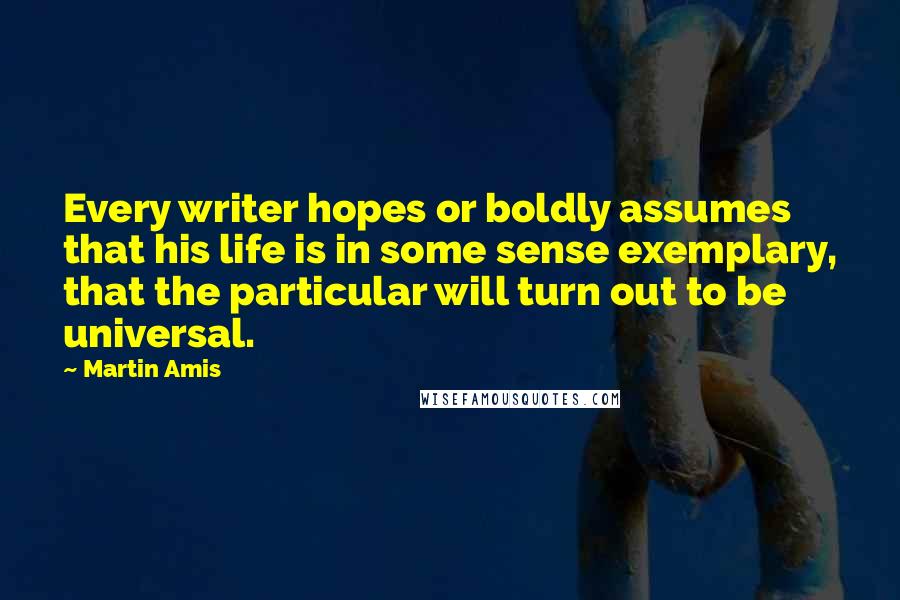 Martin Amis Quotes: Every writer hopes or boldly assumes that his life is in some sense exemplary, that the particular will turn out to be universal.