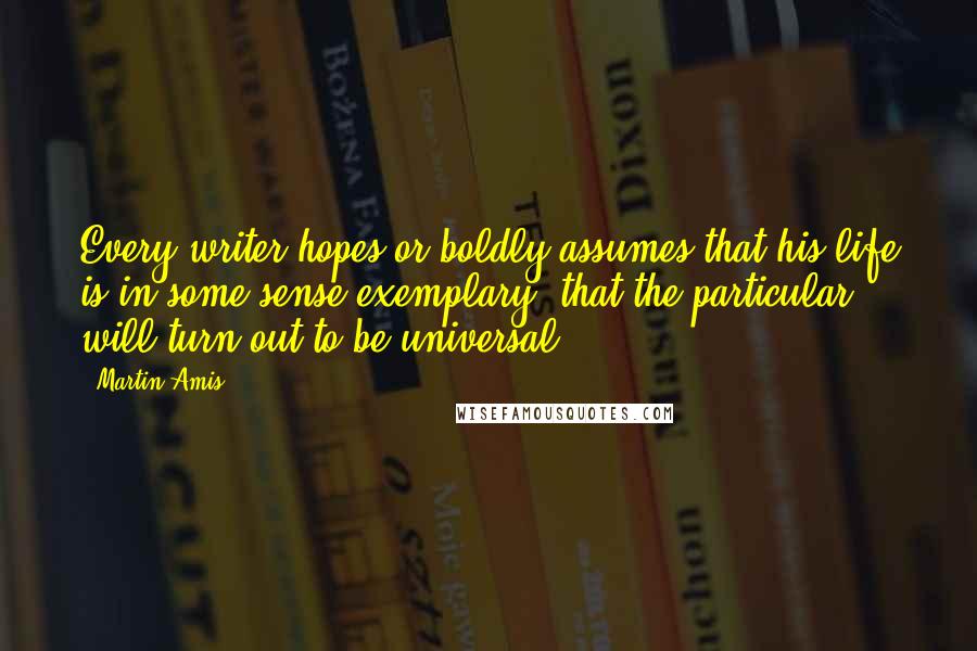 Martin Amis Quotes: Every writer hopes or boldly assumes that his life is in some sense exemplary, that the particular will turn out to be universal.