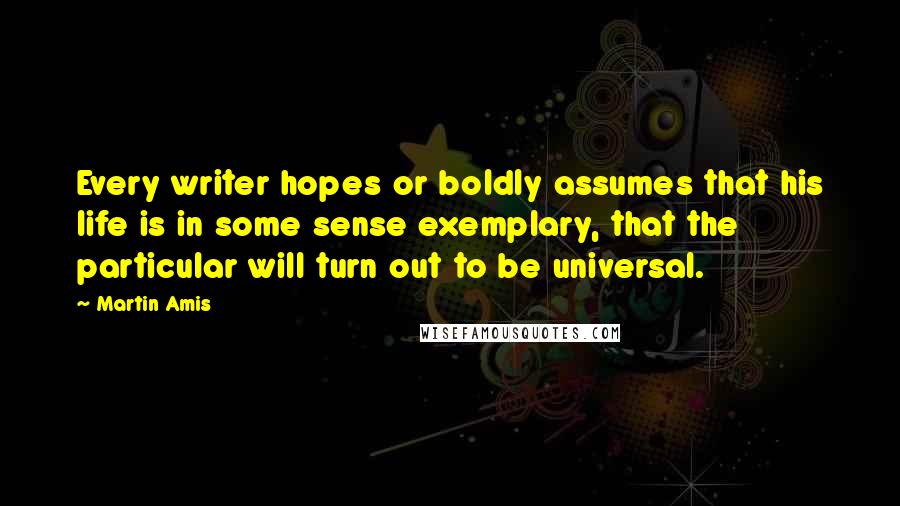 Martin Amis Quotes: Every writer hopes or boldly assumes that his life is in some sense exemplary, that the particular will turn out to be universal.