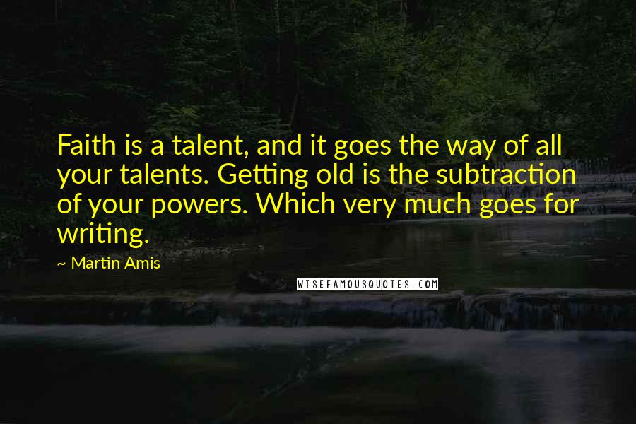 Martin Amis Quotes: Faith is a talent, and it goes the way of all your talents. Getting old is the subtraction of your powers. Which very much goes for writing.