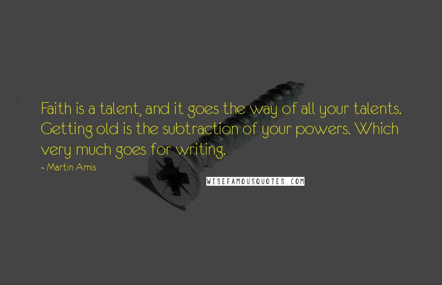 Martin Amis Quotes: Faith is a talent, and it goes the way of all your talents. Getting old is the subtraction of your powers. Which very much goes for writing.