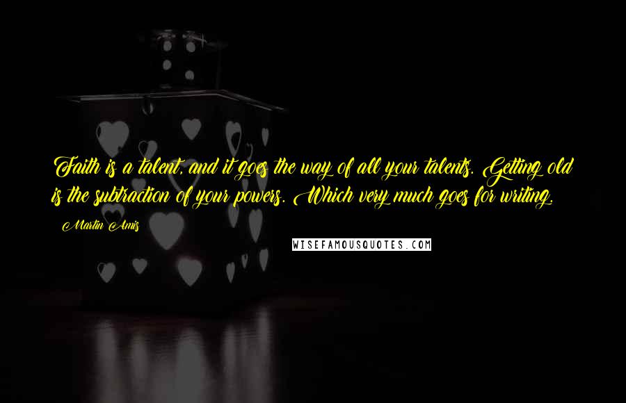 Martin Amis Quotes: Faith is a talent, and it goes the way of all your talents. Getting old is the subtraction of your powers. Which very much goes for writing.