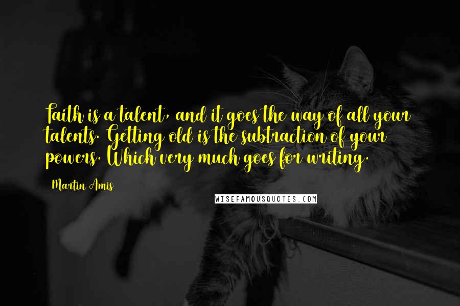 Martin Amis Quotes: Faith is a talent, and it goes the way of all your talents. Getting old is the subtraction of your powers. Which very much goes for writing.