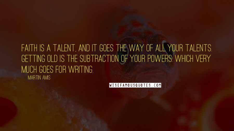 Martin Amis Quotes: Faith is a talent, and it goes the way of all your talents. Getting old is the subtraction of your powers. Which very much goes for writing.