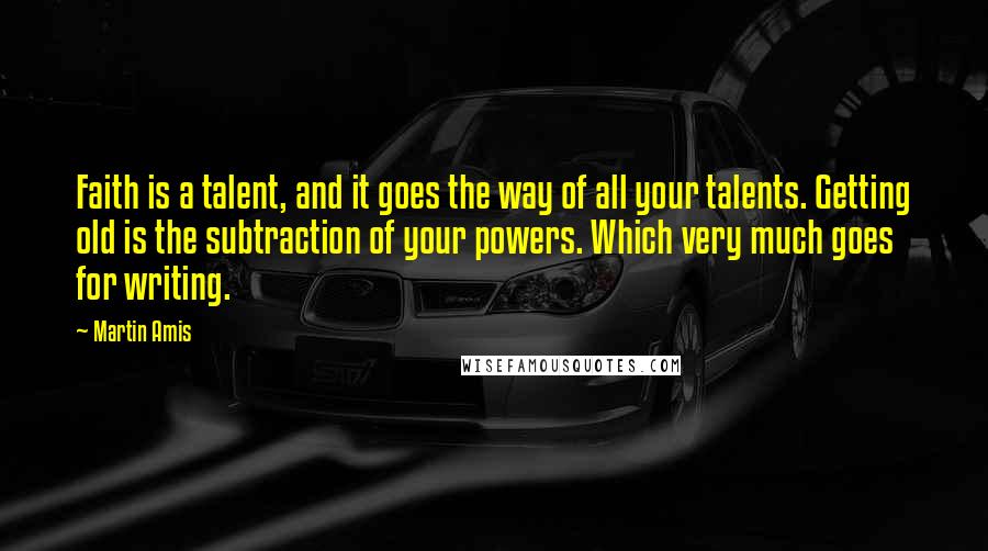 Martin Amis Quotes: Faith is a talent, and it goes the way of all your talents. Getting old is the subtraction of your powers. Which very much goes for writing.