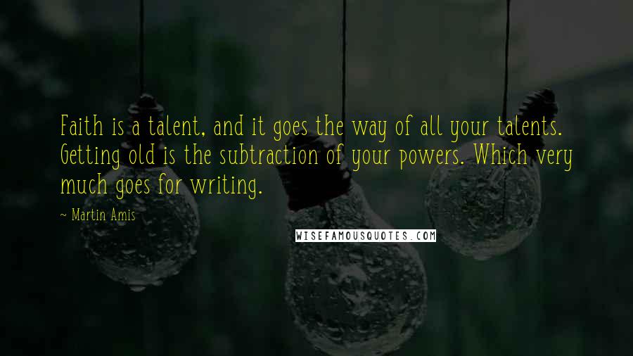 Martin Amis Quotes: Faith is a talent, and it goes the way of all your talents. Getting old is the subtraction of your powers. Which very much goes for writing.
