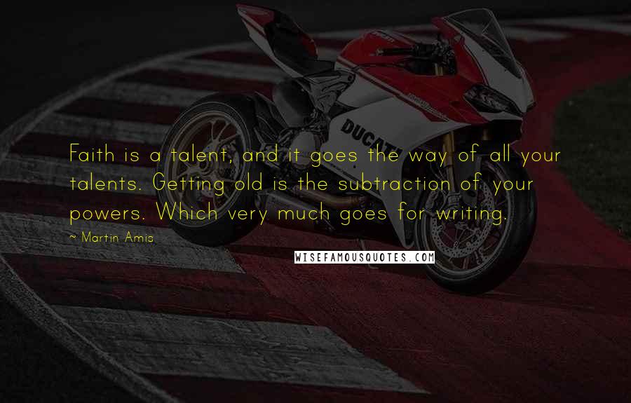 Martin Amis Quotes: Faith is a talent, and it goes the way of all your talents. Getting old is the subtraction of your powers. Which very much goes for writing.