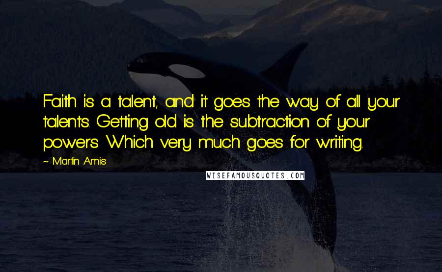 Martin Amis Quotes: Faith is a talent, and it goes the way of all your talents. Getting old is the subtraction of your powers. Which very much goes for writing.