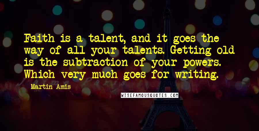 Martin Amis Quotes: Faith is a talent, and it goes the way of all your talents. Getting old is the subtraction of your powers. Which very much goes for writing.
