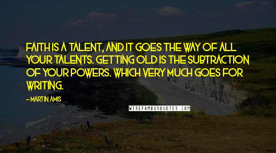 Martin Amis Quotes: Faith is a talent, and it goes the way of all your talents. Getting old is the subtraction of your powers. Which very much goes for writing.