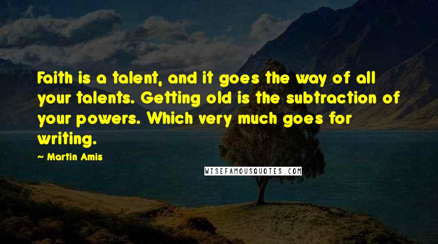 Martin Amis Quotes: Faith is a talent, and it goes the way of all your talents. Getting old is the subtraction of your powers. Which very much goes for writing.