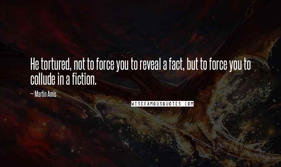 Martin Amis Quotes: He tortured, not to force you to reveal a fact, but to force you to collude in a fiction.