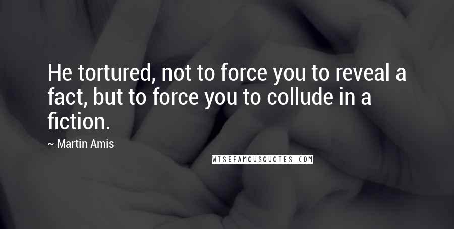 Martin Amis Quotes: He tortured, not to force you to reveal a fact, but to force you to collude in a fiction.