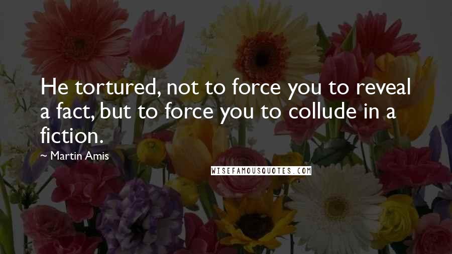 Martin Amis Quotes: He tortured, not to force you to reveal a fact, but to force you to collude in a fiction.