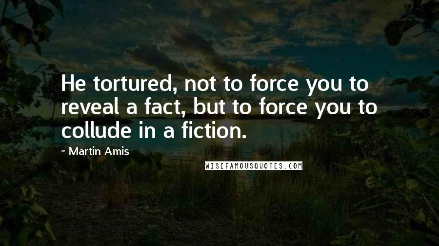 Martin Amis Quotes: He tortured, not to force you to reveal a fact, but to force you to collude in a fiction.