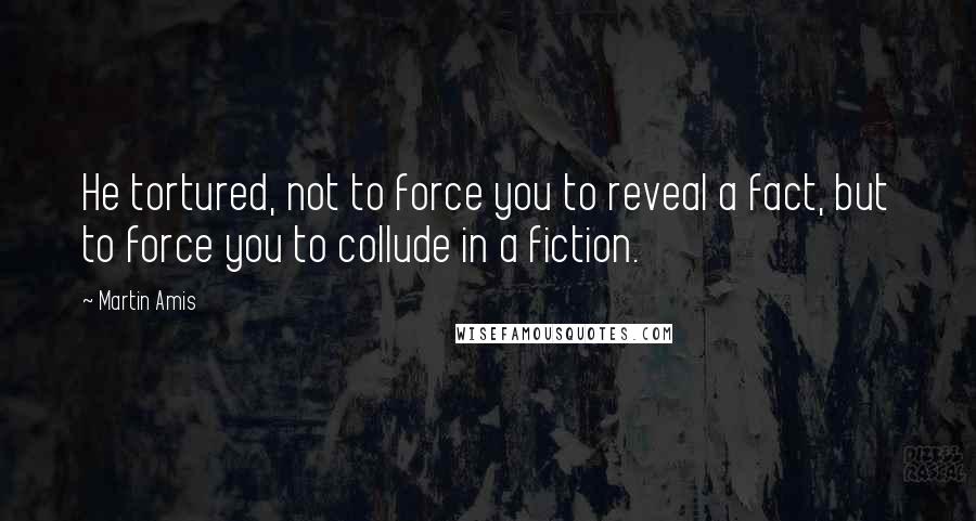 Martin Amis Quotes: He tortured, not to force you to reveal a fact, but to force you to collude in a fiction.