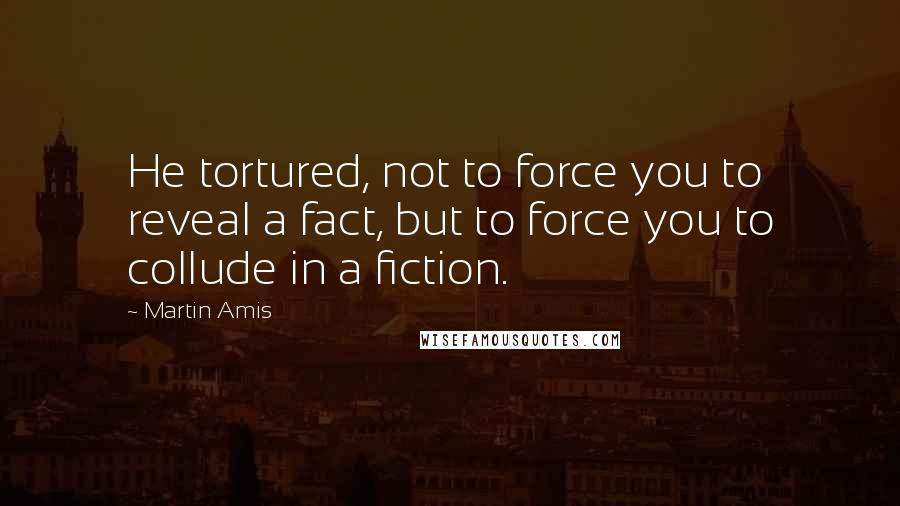Martin Amis Quotes: He tortured, not to force you to reveal a fact, but to force you to collude in a fiction.