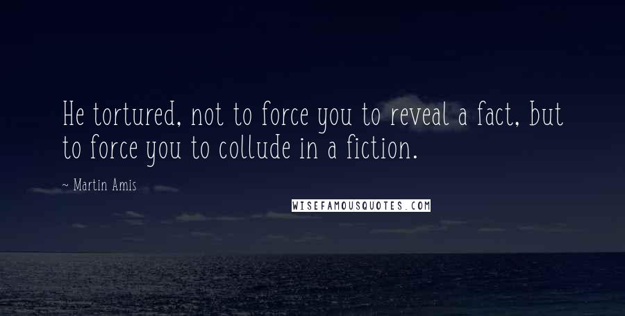 Martin Amis Quotes: He tortured, not to force you to reveal a fact, but to force you to collude in a fiction.