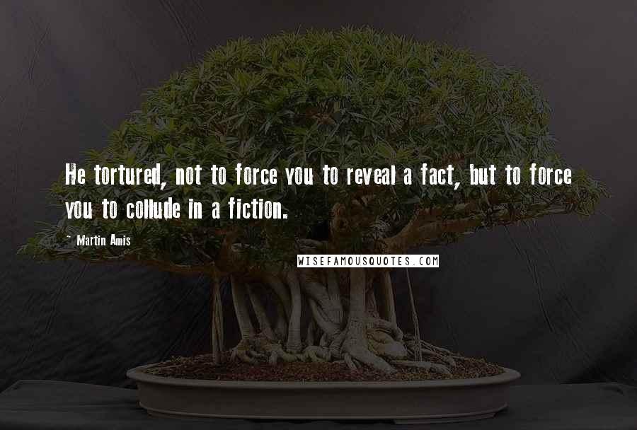 Martin Amis Quotes: He tortured, not to force you to reveal a fact, but to force you to collude in a fiction.