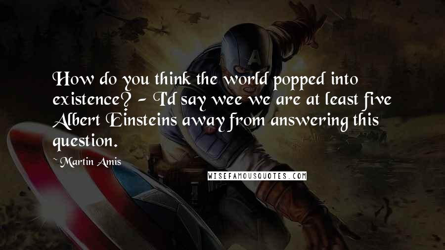 Martin Amis Quotes: How do you think the world popped into existence? - I'd say wee we are at least five Albert Einsteins away from answering this question.