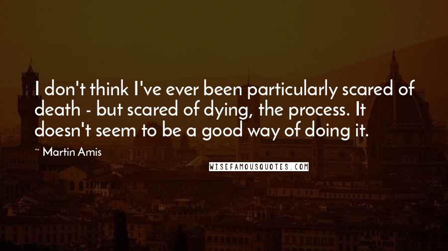 Martin Amis Quotes: I don't think I've ever been particularly scared of death - but scared of dying, the process. It doesn't seem to be a good way of doing it.