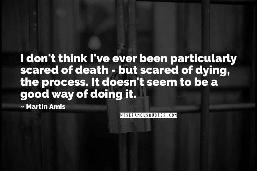 Martin Amis Quotes: I don't think I've ever been particularly scared of death - but scared of dying, the process. It doesn't seem to be a good way of doing it.