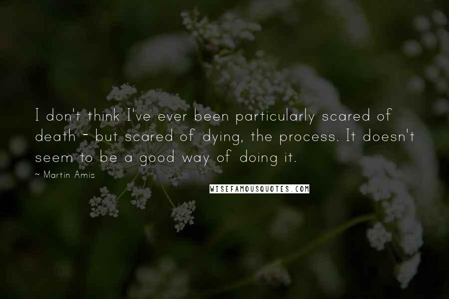 Martin Amis Quotes: I don't think I've ever been particularly scared of death - but scared of dying, the process. It doesn't seem to be a good way of doing it.