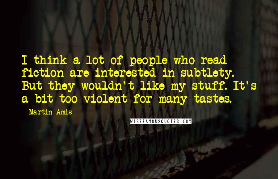 Martin Amis Quotes: I think a lot of people who read fiction are interested in subtlety. But they wouldn't like my stuff. It's a bit too violent for many tastes.