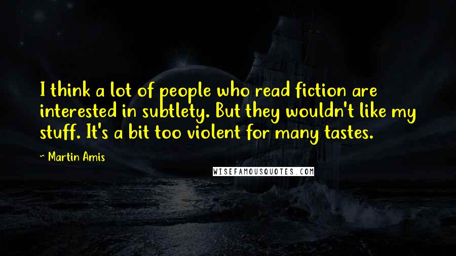 Martin Amis Quotes: I think a lot of people who read fiction are interested in subtlety. But they wouldn't like my stuff. It's a bit too violent for many tastes.