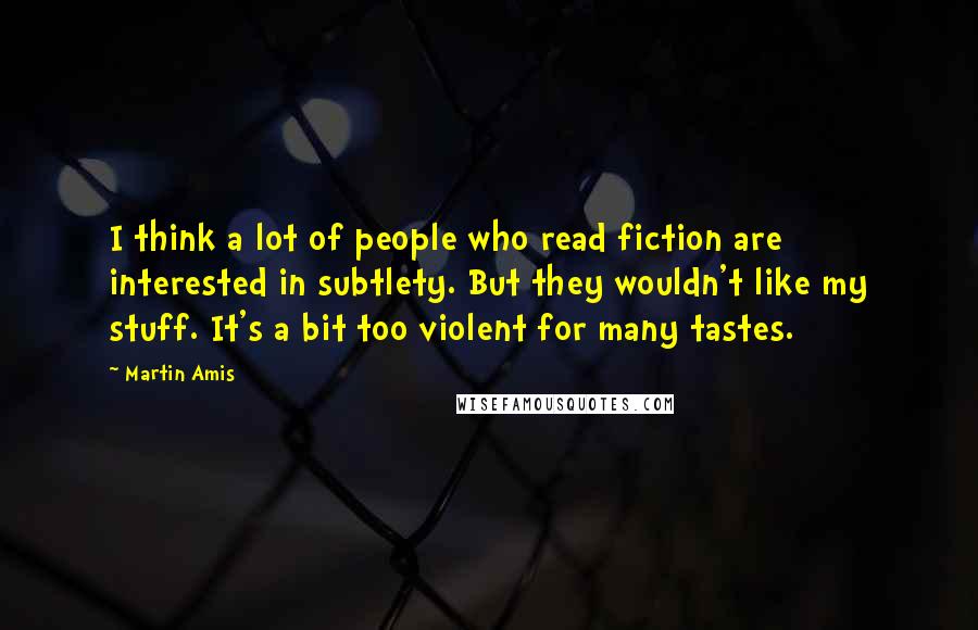 Martin Amis Quotes: I think a lot of people who read fiction are interested in subtlety. But they wouldn't like my stuff. It's a bit too violent for many tastes.