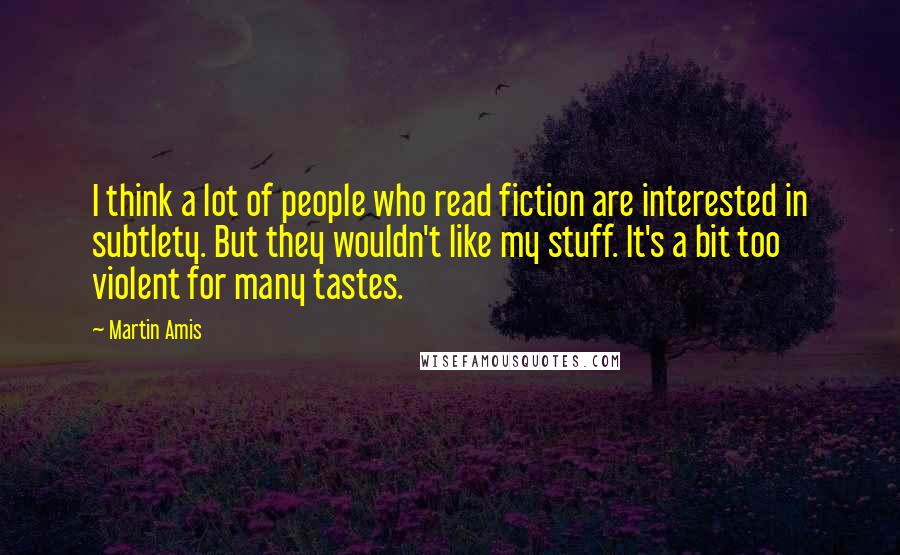 Martin Amis Quotes: I think a lot of people who read fiction are interested in subtlety. But they wouldn't like my stuff. It's a bit too violent for many tastes.
