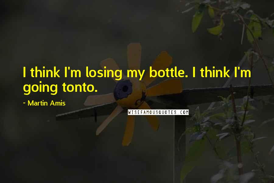 Martin Amis Quotes: I think I'm losing my bottle. I think I'm going tonto.