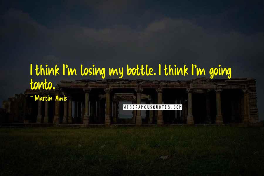 Martin Amis Quotes: I think I'm losing my bottle. I think I'm going tonto.