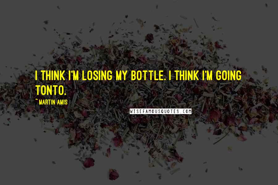 Martin Amis Quotes: I think I'm losing my bottle. I think I'm going tonto.