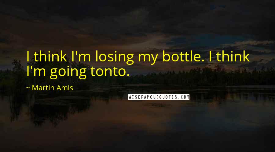 Martin Amis Quotes: I think I'm losing my bottle. I think I'm going tonto.