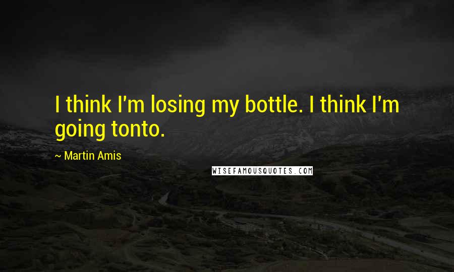 Martin Amis Quotes: I think I'm losing my bottle. I think I'm going tonto.