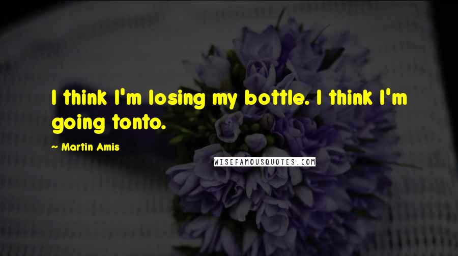 Martin Amis Quotes: I think I'm losing my bottle. I think I'm going tonto.