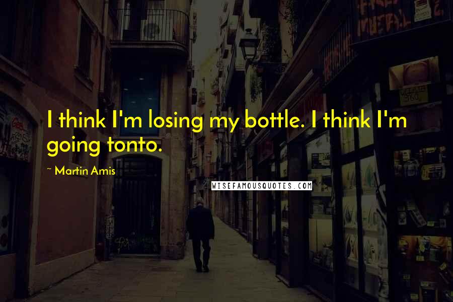 Martin Amis Quotes: I think I'm losing my bottle. I think I'm going tonto.