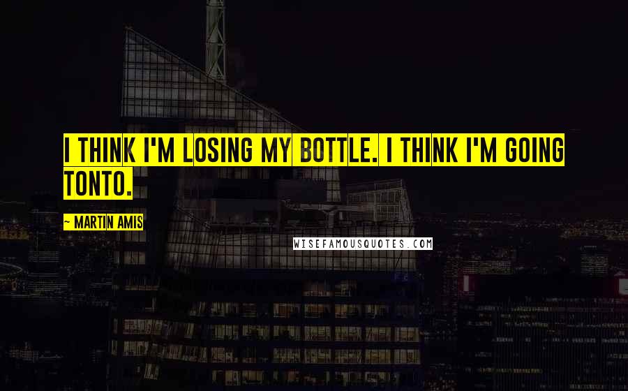 Martin Amis Quotes: I think I'm losing my bottle. I think I'm going tonto.
