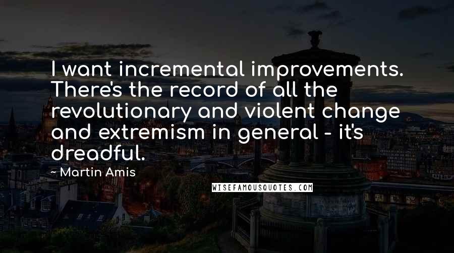 Martin Amis Quotes: I want incremental improvements. There's the record of all the revolutionary and violent change and extremism in general - it's dreadful.